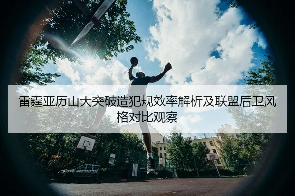 雷霆亚历山大突破造犯规效率解析及联盟后卫风格对比观察