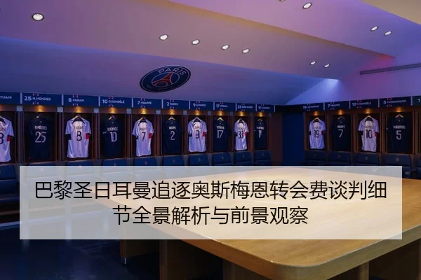 巴黎圣日耳曼追逐奥斯梅恩转会费谈判细节全景解析与前景观察