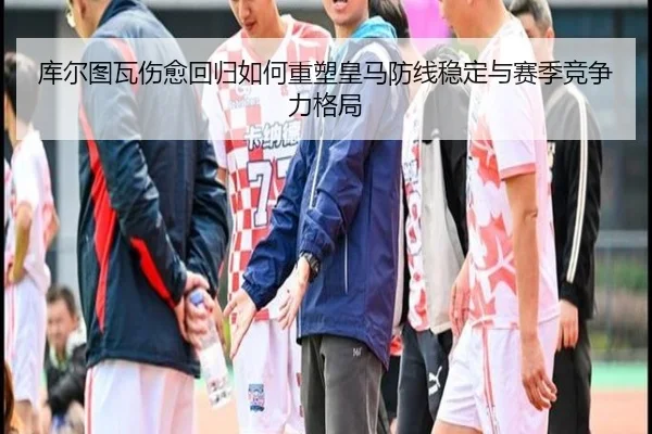 库尔图瓦伤愈回归如何重塑皇马防线稳定与赛季竞争力格局