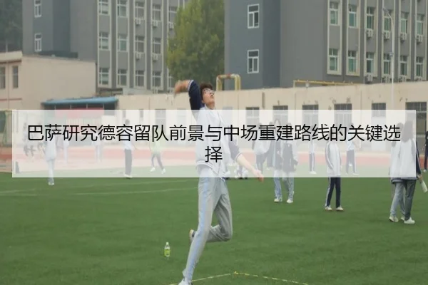 巴萨研究德容留队前景与中场重建路线的关键选择