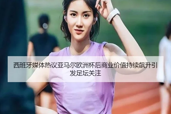 西班牙媒体热议亚马尔欧洲杯后商业价值持续飙升引发足坛关注