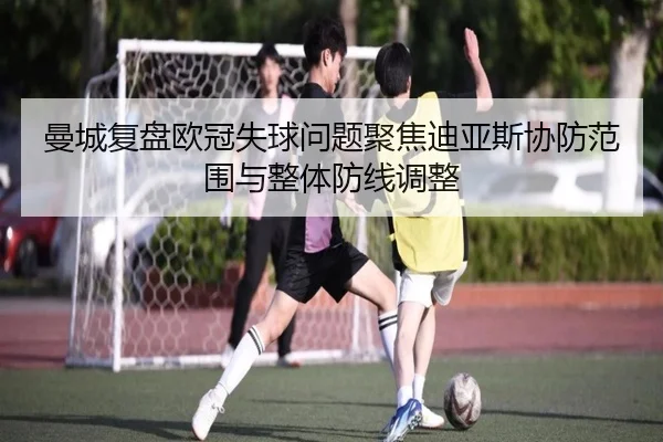 曼城复盘欧冠失球问题聚焦迪亚斯协防范围与整体防线调整